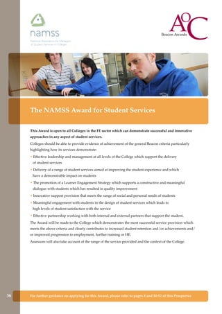 For further guidance on applying for this Award, please refer to pages 8 and 50-52 of this Prospectus
The NAMSS Award for Student Services
This Award is open to all Colleges in the FE sector which can demonstrate successful and innovative
approaches in any aspect of student services.
Colleges should be able to provide evidence of achievement of the general Beacon criteria particularly
highlighting how its services demonstrate:
• Effective leadership and management at all levels of the College which support the delivery
of student services
• Delivery of a range of student services aimed at improving the student experience and which
have a demonstrable impact on students
• The promotion of a Learner Engagement Strategy which supports a constructive and meaningful
dialogue with students which has resulted in quality improvement
• Innovative support provision that meets the range of social and personal needs of students
• Meaningful engagement with students in the design of student services which leads to
high levels of student satisfaction with the service
• Effective partnership working with both internal and external partners that support the student.
The Award will be made to the College which demonstrates the most successful service provision which
meets the above criteria and clearly contributes to increased student retention and/or achievements and/
or improved progression to employment, further training or HE.
Assessors will also take account of the range of the service provided and the context of the College.
36
 