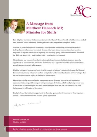 I am delighted to continue the Government’s support of the AoC Beacon Awards which have now reached
their twentieth year of celebrating the best practice of the College sector throughout the UK.
At a time of great challenges, the opportunity to recognise the outstanding and exemplary work of
Colleges has never been more important. You are at the heart of your communities where you have
responded to regional demands with ingenuity and flexibility, giving your learners and local businesses
the skills and support they need to adapt to the ever-changing environment.
The dedication and passion shown by the winning Colleges to ensure that individuals are given the
opportunity to realise their full potential is inspirational and I hope that the wider sector will benefit as
a result of celebrating their achievements.
I had the privilege of hearing first hand the achievements of last year’s winning Colleges at the National
Presentation Ceremony in February and can testify to the hard work and dedication at those Colleges that
has had a transformative impact on the lives of their students.
I know that with the support of senior management across the sector, innovative and imaginative
approaches to teaching and learning are being encouraged all the time, which is why I urge you to look
at the awards available this year and make time to apply for those that you can so that we can have
further cause for celebration in November.
Finally, I should like to take this opportunity to thank the sponsors for their support of these important
awards – your commitment to the sector is greatly appreciated.
Matthew Hancock MP,
Minister for Skills
A Message from
Matthew Hancock MP,
Minister for Skills
Further education - serving the needs of a better society and strong economy1
 