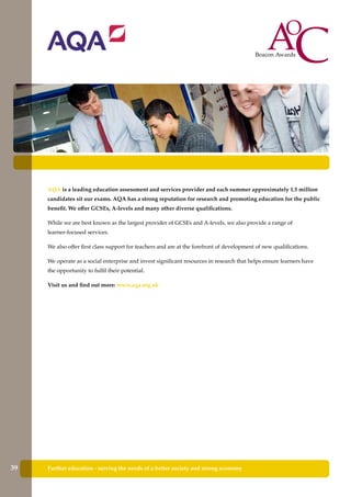 AQA is a leading education assessment and services provider and each summer approximately 1.5 million
candidates sit our exams. AQA has a strong reputation for research and promoting education for the public
benefit. We offer GCSEs, A-levels and many other diverse qualifications.
While we are best known as the largest provider of GCSEs and A-levels, we also provide a range of
learner-focused services.
We also offer first class support for teachers and are at the forefront of development of new qualifications.
We operate as a social enterprise and invest significant resources in research that helps ensure learners have
the opportunity to fulfil their potential.
Visit us and find out more: www.aqa.org.uk
Further education - serving the needs of a better society and strong economy39
 