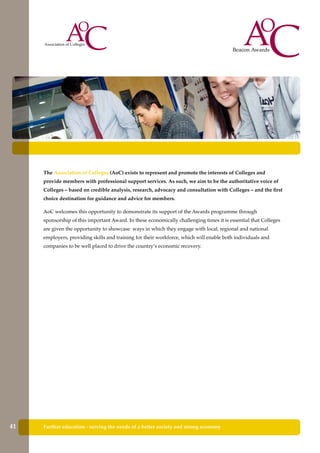Further education - serving the needs of a better society and strong economy
The Association of Colleges (AoC) exists to represent and promote the interests of Colleges and
provide members with professional support services. As such, we aim to be the authoritative voice of
Colleges – based on credible analysis, research, advocacy and consultation with Colleges – and the first
choice destination for guidance and advice for members.
AoC welcomes this opportunity to demonstrate its support of the Awards programme through
sponsorship of this important Award. In these economically challenging times it is essential that Colleges
are given the opportunity to showcase ways in which they engage with local, regional and national
employers, providing skills and training for their workforce, which will enable both individuals and
companies to be well placed to drive the country’s economic recovery.
41
 