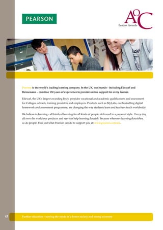 Pearson is the world’s leading learning company. In the UK, our brands - including Edexcel and
Heinemann – combine 150 years of experience to provide online support for every learner.
Edexcel, the UK’s largest awarding body, provides vocational and academic qualifications and assessment
for Colleges, schools, training providers and employers. Products such as MyLabs, our bestselling digital
homework and assessment programme, are changing the way students learn and teachers teach worldwide.
We believe in learning - all kinds of learning for all kinds of people, delivered in a personal style. Every day
all over the world our products and services help learning flourish. Because wherever learning flourishes,
so do people. Find out what Pearson can do to support you at: www.pearson.com/uk.
Further education - serving the needs of a better society and strong economy43
 