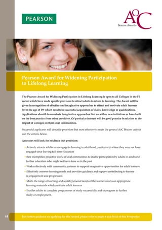 For further guidance on applying for this Award, please refer to pages 8 and 50-52 of this Prospectus
Pearson Award for Widening Participation
to Lifelong Learning
The Pearson Award for Widening Participation in Lifelong Learning is open to all Colleges in the FE
sector which have made specific provision to attract adults to return to learning. The Award will be
given in recognition of effective and imaginative approaches to attract and motivate adult learners
(over the age of 19) which results in successful acquisition of skills, knowledge or qualifications.
Applications should demonstrate imaginative approaches that are either new initiatives or have built
on the best practice from other providers. Of particular interest will be good practice in relation to the
impact of Colleges on their local communities.
Successful applicants will describe provision that most effectively meets the general AoC Beacon criteria
and the criteria below.
Assessors will look for evidence that provision:
• Actively attracts adults to re-engage in learning in adulthood, particularly where they may not have
engaged since leaving full-time education
• Best exemplifies proactive work in local communities to enable participation by adults in adult and
further education who might not have done so in the past
• Works effectively with community partners to support imaginative opportunities for adult learners
• Effectively assesses learning needs and provides guidance and support contributing to learner
re-engagement and progression
• Meets the range of learning and social/personal needs of the learners and uses appropriate
learning materials which motivate adult learners
• Enables adults to complete programmes of study successfully and to progress to further
study or employment.
44
 