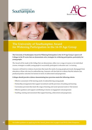 For further guidance on applying for this Award, please refer to pages 8 and 50-52 of this Prospectus
The University of Southampton Award
for Widening Participation in the 14-19 Age Group
The University of Southampton Award for Widening Participation in the 14-19 Age Group is open to all
Colleges in the FE sector that can demonstrate active strategies for widening participation, particularly for
young people.
The Award will be made to the College that can demonstrate, either over a range of courses or for individual
courses, strategies to enable young people to successfully participate in education and /or training.
Assessors will look for evidence of provision that meets the needs of young people previously disengaged from
education or those who may be underachieving. Assessors will also look for evidence that the initiative has
produced positive outcomes for learners in terms of achievement and progression.
Colleges should provide evidence demonstrating how provision meets the following criteria:
• Effective assessment of the learning needs of underachieving young people
• Partnership arrangements that support recruitment and the provision of teaching and learning
• Curriculum provision that meets the range of learning and social/personal needs of the learners
• Effective guidance and support contributing to learner re-engagement and progression
• Teaching, training and assessment that support learning, achievement and progression.
46
 