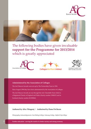 The following bodies have given invaluable
support for the Programme for 2013/2014
which is greatly appreciated
Administered by the Association of Colleges
The AoC Beacon Awards were set up by The Partnership Trust in 1994.
Since August 1996 they have been administered by the Association of Colleges.
The AoC Beacon Awards are run through the AoC Charitable Trust which is
a Registered Charity in England and Wales (charity number 1040631) and in
Scotland (charity number SC039064).
Authored by Alice Thiagaraj | Authorised by Dame Pat Bacon
Photography Acknowledgements: East Riding College, Gateway College, Salford City College
2 Further education - serving the needs of a better society and strong economy
 