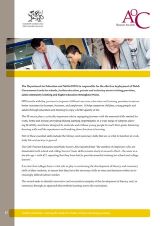 Further education - serving the needs of a better society and strong economy
The Department for Education and Skills (DfES) is responsible for the effective deployment of Welsh
Government funds for schools, further education, private and voluntary sector training provision,
adult community learning and higher education throughout Wales.
DfES works with key partners to improve children’s services, education and training provision to secure
better outcomes for learners, business, and employers. It helps empower children, young people and
adults through education and training to enjoy a better quality of life.
The FE sector plays a critically important role by equipping learners with the essential skills needed for
work, home and leisure; providing lifelong learning opportunities in a wide range of subjects; allow-
ing flexibility and choice designed to motivate and enthuse young people to reach their goals, balancing
learning with real life experiences and breaking down barriers to learning.
Part of these essential skills include the literacy and numeracy skills that are so vital to function in work,
daily life and society in general.
The CBI/Pearson Education and Skills Survey 2012 reported that “the number of employers who are
dissatisfied with school and college leavers’ basic skills remains stuck at around a third – the same as a
decade ago – with 42% reporting that they have had to provide remedial training for school and college
leavers”.
It is clear that colleges have a vital role to play in continuing the development of literacy and numeracy
skills of their students, to ensure that they have the necessary skills to enter and function within an in-
creasingly difficult labour market.
The award seeks to identify innovative and successful examples of the development of literacy and/or
numeracy through an approach that embeds learning across the curriculum.
47
 