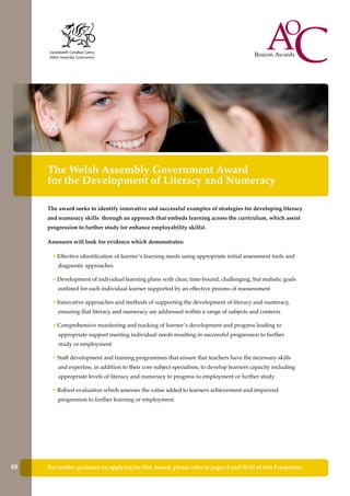 The Welsh Assembly Government Award
for the Development of Literacy and Numeracy
The award seeks to identify innovative and successful examples of strategies for developing literacy
and numeracy skills through an approach that embeds learning across the curriculum, which assist
progression to further study (or enhance employability skills).
Assessors will look for evidence which demonstrates:
• Effective identification of learner’s learning needs using appropriate initial assessment tools and
diagnostic approaches
• Development of individual learning plans with clear, time-bound, challenging, but realistic goals
outlined for each individual learner supported by an effective process of reassessment
• Innovative approaches and methods of supporting the development of literacy and numeracy,
ensuring that literacy and numeracy are addressed within a range of subjects and contexts
• Comprehensive monitoring and tracking of learner’s development and progress leading to
appropriate support meeting individual needs resulting in successful progression to further
study or employment
• Staff development and training programmes that ensure that teachers have the necessary skills
and expertise, in addition to their core subject specialism, to develop learners capacity including
appropriate levels of literacy and numeracy to progress to employment or further study
• Robust evaluation which assesses the value added to learners achievement and improved
progression to further learning or employment.
For further guidance on applying for this Award, please refer to pages 8 and 50-52 of this Prospectus48
 