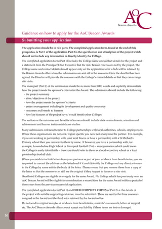 The application should be in two parts: The completed application form, found at the end of this
prospectus, is Part 1 of the application. Part 2 is the specification and description of the project which
should not include any information to directly identify the College.
The completed application form (Part 1) includes the College name and contact details for the project and
a statement from the Principal/Chief Executive that the AoC Beacon criteria are met by the project. The
College name and contact details should appear only on the application form which will be retained by
the Beacon Awards office when the submissions are sent off to the assessors. Once the shortlist has been
agreed, the Director will provide the assessors with the College’s contact details so that they can arrange
site visits.
The main part (Part 2) of the submission should be no more than 3,000 words and explicitly demonstrate
how the project meets the sponsor’s criteria for the Award. The submission should include the following:
- the project summary
- aims/objectives of the project
- how the project meets the sponsor’s criteria
- project management including its development and quality assurance
- outcomes and benefit to learners
- how key features of the project have/would benefit other Colleges
The section on the outcomes and benefits to learners should include data on enrolments, retention and
achievement and learner testimonials/case studies.
Many submissions will need to refer to College partnerships with local authorities, schools, employers etc.
Where these organisations are not area/region specific you need not anonymise the partner. For example,
if you are working in partnership with your local Tescos or have a partnership with a St Michael’s
Primary school then you can refer to them by name. If however you have a partnership with, for
example, Levenshulme High School or Liverpool Football Club – an organisation which could mean
the College is easily identifiable – then you should refer to them as a local secondary school or a local
premiership football club.
Where you wish to include letters from your partners as part of your evidence from beneficiaries, you are
requested to conceal the address on the letterhead if it could identify the College and any direct reference
to the College by name within the body of the letter. Please ensure that you remove these from a copy of
the letter so that the assessors can still see the original if they request to do so on a site visit.
Shortlisted Colleges are eligible to re-apply for the same Award. No College which has previously won an
AoC Beacon Award will be eligible for consideration a second time for the same Award within a period of
three years from the previous successful application.
The completed application form (Part 1) and FOUR COMPLETE COPIES of Part 2 i.e. the details of
the project with suitable supporting evidence, must be submitted. These are sent to the three assessors
assigned to the Award and the third set is retained by the Awards office.
Do not send in original samples of evidence from beneficiaries, students’ coursework, letters of support
etc. The AoC Beacon Awards office cannot accept any liability if these items are lost or damaged.
Guidance on how to apply for the AoC Beacon Awards
Submitting your application
Further education - serving the needs of a better society and strong economy50
 