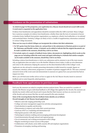 As stated on page 8 of the prospectus, your application for a Beacon Award should not exceed 3,000 words.
A word count is requested on the application form.
Evidence from beneficiaries and appendicies should be included within the 3,000 word limit. Many Colleges
have numerous examples of evidence from beneficiaries, whether these take the form of comments in learner
evaluation forms, feedback from partner organisations e.g. employers, schools, local authorities or via solicited
and unsolicited letters. Similarly, Colleges are likely to have a wealth of supplementary information contained
in various College documents.
There are two ways in which Colleges can incorporate the evidence into their submission:
1) To ‘lift’ quotes from the forms, letters etc. and put them in the submission to illustrate points or as part of
the ‘Outcomes and Benefits’ section. A footnote can be added to indicate that the original documents can
be made available to the assessors, should they wish to see them.
2) To include copies of a sample of feedback forms, letters, documents etc, highlighting which words on the
page you are including within the word count and again indicating in a footnote that similar examples
can be made available to the assessors, should they wish to see them.
Including evidence from beneficiaries is vital to any submission and its omission is one of the main reasons
why an application does not make it on to the shortlist. Whatever form it takes, it adds an extra dimension
and colour to the submission, helping the assessors see the direct beneficial effect of the College’s work.
Applicants are also advised to consider presenting information in table format for example, figures on
recruitment, retention, achievement, progression or numbers of partners engaged with etc. This uses a minimal
amount in terms of the word count and demonstrates to assessors at a glance how your provision has had an
impact over time.
Below you will find some further advice on how to apply for the AoC Beacon Awards, based on assessors’
feedback and on some frequently asked questions.
Each year, the assessors are asked to complete selection analysis forms. These are useful for a number of
reasons: the Director can give individual feedback to all Colleges that applied for the Awards, the assessors can
identify key trends within each Award and it means that the Chief Assessor can have an overview of all
of the Awards and can ensure that they are each assessed to the same standard.
Some of the recurring themes that the feedback forms identify are as follows:
Overall strengths of AoC Beacon Award applications
• Effective and wide ranging partnership work
• College and senior management support for activities and programmes
• Good attention to equality and diversity
• Determination to improve and widen their current provision
• Good use of ICT as a marketing and information tool
• Sharing best practice with other providers
• Technological solutions enabling and encouraging professional development
• Good dissemination through national and regional groups
• Use of commercial, real working environments in the College
• Regular monitoring to ensure success of the project
• Collaboration with schools, sector skills councils, HE and employer organisations
• Promotion of exemplary teaching and learning
Guidance on the presentation of submissions
Feedback from applications in previous years
51
 
