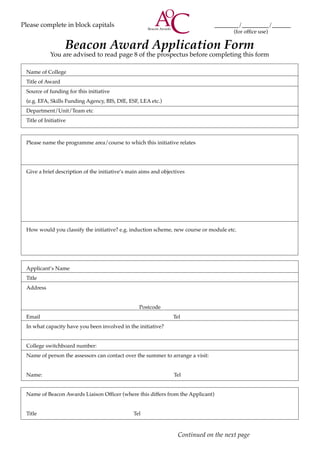 Please complete in block capitals						_________/__________/_______
											 (for office use)
Beacon Award Application Form
You are advised to read page 8 of the prospectus before completing this form
	 Name of College
	 Title of Award
	 Source of funding for this initiative
	 (e.g. EFA, Skills Funding Agency, BIS, DfE, ESF, LEA etc.)
	 Department/Unit/Team etc
	 Title of Initiative
	 Please name the programme area/course to which this initiative relates
	 Give a brief description of the initiative’s main aims and objectives
	 How would you classify the initiative? e.g. induction scheme, new course or module etc.
	 Applicant’s Name
	 Title
	 Address
Postcode
	 Email Tel
	 In what capacity have you been involved in the initiative?
	 College switchboard number:
	 Name of person the assessors can contact over the summer to arrange a visit:
	 Name: Tel
	 Name of Beacon Awards Liaison Officer (where this differs from the Applicant)
	 Title Tel
Continued on the next page
 