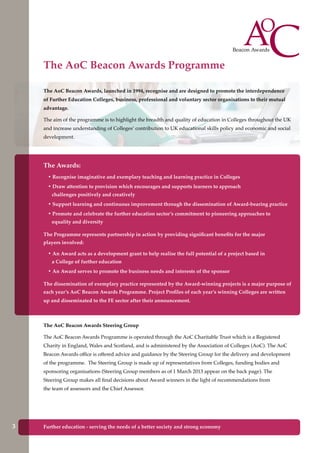 Further education - serving the needs of a better society and strong economyFurther education - serving the needs of a better society and strong economy3
The AoC Beacon Awards Programme
The AoC Beacon Awards, launched in 1994, recognise and are designed to promote the interdependence
of Further Education Colleges, business, professional and voluntary sector organisations to their mutual
advantage.
The aim of the programme is to highlight the breadth and quality of education in Colleges throughout the UK
and increase understanding of Colleges’ contribution to UK educational skills policy and economic and social
development.
The Awards:
• Recognise imaginative and exemplary teaching and learning practice in Colleges
• Draw attention to provision which encourages and supports learners to approach
challenges positively and creatively
• Support learning and continuous improvement through the dissemination of Award-bearing practice
• Promote and celebrate the further education sector’s commitment to pioneering approaches to
equality and diversity
The Programme represents partnership in action by providing significant benefits for the major
players involved:
• An Award acts as a development grant to help realise the full potential of a project based in
a College of further education
• An Award serves to promote the business needs and interests of the sponsor
The dissemination of exemplary practice represented by the Award-winning projects is a major purpose of
each year’s AoC Beacon Awards Programme. Project Profiles of each year’s winning Colleges are written
up and disseminated to the FE sector after their announcement.
The AoC Beacon Awards Steering Group
The AoC Beacon Awards Programme is operated through the AoC Charitable Trust which is a Registered
Charity in England, Wales and Scotland, and is administered by the Association of Colleges (AoC). The AoC
Beacon Awards office is offered advice and guidance by the Steering Group for the delivery and development
of the programme. The Steering Group is made up of representatives from Colleges, funding bodies and
sponsoring organisations (Steering Group members as of 1 March 2013 appear on the back page). The
Steering Group makes all final decisions about Award winners in the light of recommendations from
the team of assessors and the Chief Assessor.
 