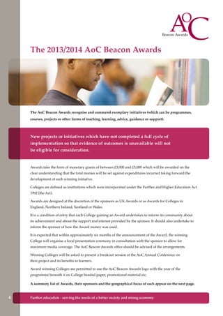 The AoC Beacon Awards recognise and commend exemplary initiatives (which can be programmes,
courses, projects or other forms of teaching, learning, advice, guidance or support).
New projects or initiatives which have not completed a full cycle of
implementation so that evidence of outcomes is unavailable will not
be eligible for consideration.
Awards take the form of monetary grants of between £3,000 and £5,000 which will be awarded on the
clear understanding that the total monies will be set against expenditures incurred taking forward the
development of each winning initiative.
Colleges are defined as institutions which were incorporated under the Further and Higher Education Act
1992 (the Act).
Awards are designed at the discretion of the sponsors as UK Awards or as Awards for Colleges in
England, Northern Ireland, Scotland or Wales.
It is a condition of entry that each College gaining an Award undertakes to inform its community about
its achievement and about the support and interest provided by the sponsor. It should also undertake to
inform the sponsor of how the Award money was used.
It is expected that within approximately six months of the announcement of the Award, the winning
College will organise a local presentation ceremony in consultation with the sponsor to allow for
maximum media coverage. The AoC Beacon Awards office should be advised of the arrangements.
Winning Colleges will be asked to present a breakout session at the AoC Annual Conference on
their project and its benefits to learners.
Award winning Colleges are permitted to use the AoC Beacon Awards logo with the year of the
programme beneath it on College headed paper, promotional material etc.
A summary list of Awards, their sponsors and the geographical focus of each appear on the next page.
The 2013/2014 AoC Beacon Awards
4 Further education - serving the needs of a better society and strong economy
 