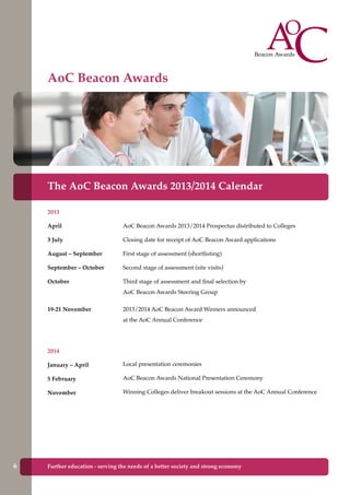 Further education - serving the needs of a better society and strong economyFurther education - serving the needs of a better society and strong economy
The AoC Beacon Awards 2013/2014 Calendar
2013
April	
3 July
August – September	
September – October	
October	
19-21 November	
2014
January – April	
5 February	 	
November	
AoC Beacon Awards 2013/2014 Prospectus distributed to Colleges
Closing date for receipt of AoC Beacon Award applications
First stage of assessment (shortlisting)
Second stage of assessment (site visits)
Third stage of assessment and final selection by
AoC Beacon Awards Steering Group
2013/2014 AoC Beacon Award Winners announced
at the AoC Annual Conference
Local presentation ceremonies
AoC Beacon Awards National Presentation Ceremony
Winning Colleges deliver breakout sessions at the AoC Annual Conference
AoC Beacon Awards
6
 
