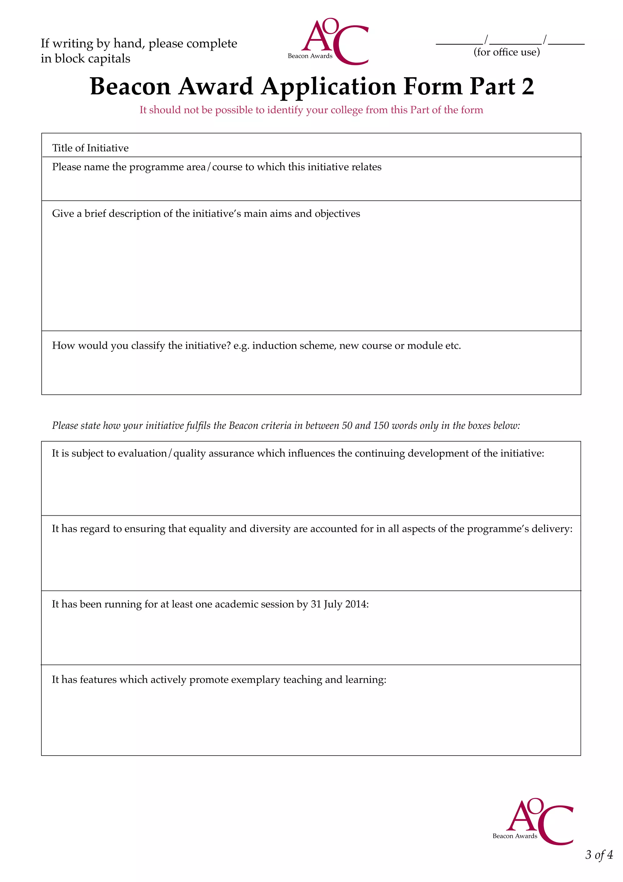 Title of Initiative
Please name the programme area/course to which this initiative relates
Give a brief description of the initiative’s main aims and objectives
How would you classify the initiative? e.g. induction scheme, new course or module etc.
Please state how your initiative fulfils the Beacon criteria in between 50 and 150 words only in the boxes below:
It is subject to evaluation/quality assurance which influences the continuing development of the initiative:
It has regard to ensuring that equality and diversity are accounted for in all aspects of the programme’s delivery:
It has been running for at least one academic session by 31 July 2014:
It has features which actively promote exemplary teaching and learning:
Beacon Award Application Form Part 2
It should not be possible to identify your college from this Part of the form
3 of 4
If writing by hand, please complete
in block capitals
_________/__________/_______
	 (for office use)
 