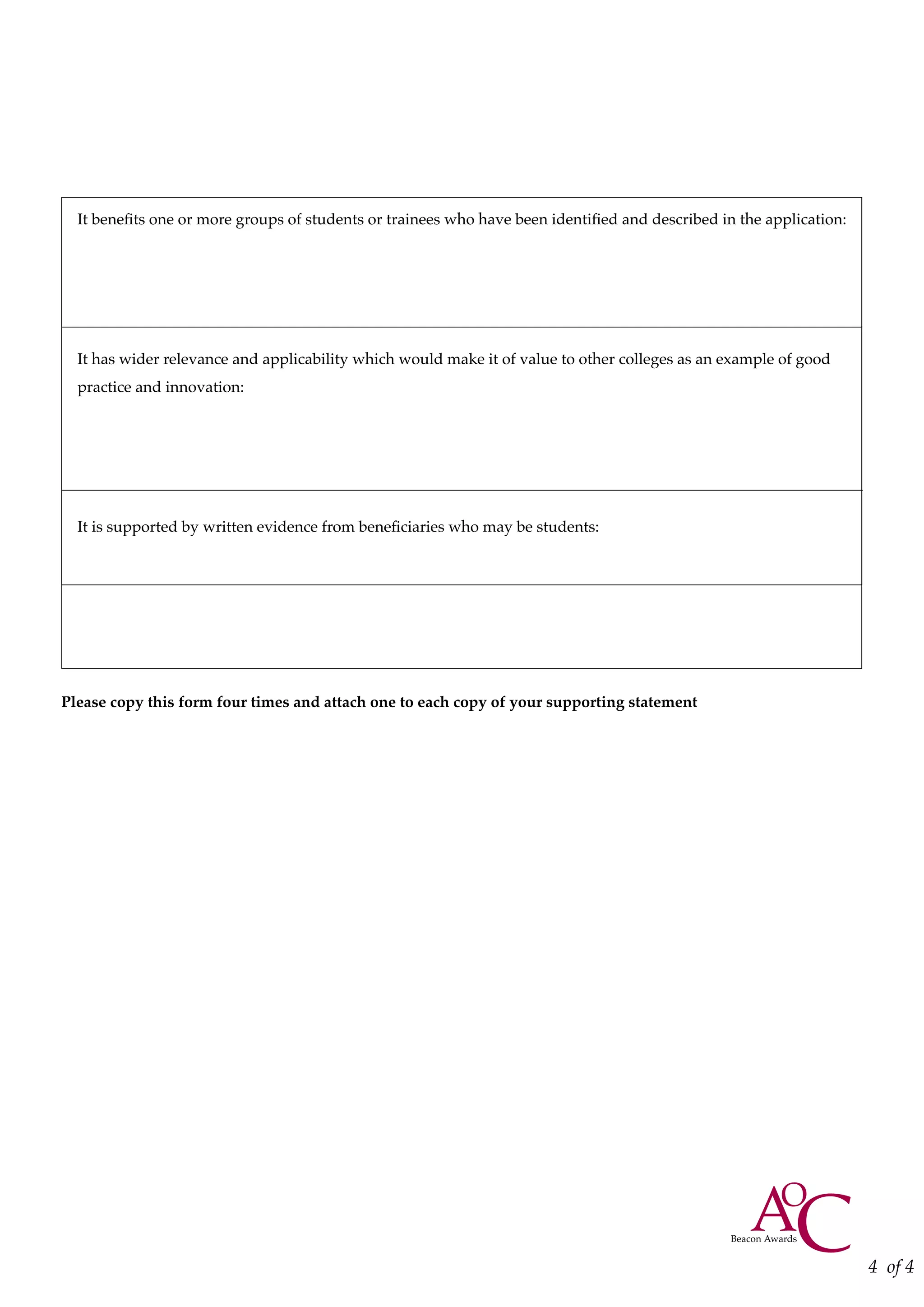It benefits one or more groups of students or trainees who have been identified and described in the application:
It has wider relevance and applicability which would make it of value to other colleges as an example of good
practice and innovation:
It is supported by written evidence from beneficiaries who may be students:
Please copy this form four times and attach one to each copy of your supporting statement
4 of 4
 