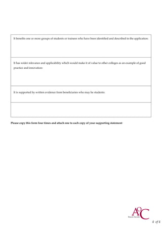 It benefits one or more groups of students or trainees who have been identified and described in the application:
It has wider relevance and applicability which would make it of value to other colleges as an example of good
practice and innovation:
It is supported by written evidence from beneficiaries who may be students:
Please copy this form four times and attach one to each copy of your supporting statement
4 of 4
 