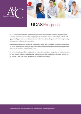 The Awards
10
UCAS Progress is delighted to be sponsoring this award – recognising excellence in impartial careers
education, advice and guidance for young people. UCAS Progress interacts with colleges, schools and
apprenticeship providers across the country and understands the challenges faced by them in providing
comprehensive and impartial information.
ucasprogress.com provides information and guidance online, and a searchable database of opportunities
for young people; but this is just one step in providing young people with the information they need for
them to make informed decisions after GCSEs.
We work with colleges, schools and employers to provide a trusted and comprehensive national resource
for post-16 study and work-based learning; and we recognise that, in addition to the wider support they
are given at a local level, this is key to ensuring successful progression.
Progress
Further education - serving the needs of a better society and strong economy
 
