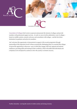 10
Association of Colleges (AoC) exists to represent and promote the interests of colleges and provide
members with professional support services. As such, we aim to be the authoritative voice of colleges –
based on credible analysis, research, advocacy and consultation with colleges – and the first choice
destination for guidance and advice for members.
AoC welcomes this opportunity to demonstrate its support of the awards programme through
sponsorship of this important award. In these economically challenging times it is essential that colleges
are given the opportunity to showcase ways in which they engage with local, regional and national
employers, providing skills and training for their workforce, which will enable both individuals and
companies to be well placed to continue to drive the country’s economic recovery.
Further education - serving the needs of a better society and strong economy
 