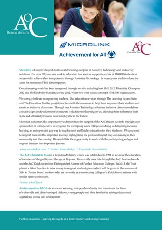 Microlink is Europe’s largest multi-award winning supplier of Assistive Technology and Inclusivity
solutions. For over 20 years our work in education has seen us support in excess of 180,000 students to
successfully achieve their true potential through Assistive Technology. In recent years we have done the
same for numerous FTSE 100 companies.
Our pioneering work has been recognised through awards including best SME 2012, Disability Champion
2012 and the Disability Standard award 2012, where we were valued amongst FTSE 100 organisations.
We strongly believe in supporting teachers. Our education services through The Learning Access Suite
and The Education Profiler provide teachers with the resources to help them empower their students and
create an inclusive classroom. Through our Assistive Technology solutions, inclusive classrooms deliver
a wider scope for development to students with different learning styles, allowing them to harness their
skills and ultimately become more employable in the future.
Microlink welcomes this opportunity to demonstrate its support of the AoC Beacon Awards through joint
sponsorship. It is imperative to recognise the exemplary work colleges are doing in delivering inclusive
learning, as an important gateway to employment and higher education for their students. We are proud
to support them on this important journey, highlighting the profound impact they are making in their
community and the country. We would like the opportunity to work with the participating colleges and
support them on this important journey.
www.microlinkpc.com | Twitter: @microlinkpc | Facebook: /microlinkuk
The AoC Charitable Trust is a Registered Charity which was established in 1994 to advance the education
of members of the public over the age of 16 years. It currently does this through the AoC Beacon Awards
and the AoC Gold Awards for Distinguished Alumni of Further Education Colleges. In 2013, the Trust
piloted a Silent Auction to raise money to support student grants which will be given in the summer of
2014 to ‘Future Stars’; students who are currently at a nominating college of a Gold Award winner with
similar career aspirations.
Twitter: @AoCTrust
Achievement for All 3As is an award winning, independent charity that transforms the lives
of vulnerable and disadvantaged children, young people and their families by raising educational
aspirations, access and achievement.
The Awards
10
Further education - serving the needs of a better society and strong economy
 