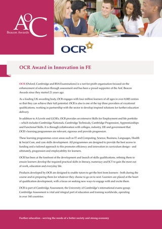 OCR (Oxford, Cambridge and RSA Examinations) is a not-for-profit organisation focused on the
enhancement of education through assessment and has been a proud supporter of the AoC Beacon
Awards since they started 21 years ago.
As a leading UK awarding body, OCR engages with four million learners of all ages in over 8,000 centres
so that they can achieve their full potential. OCR is also is one of the top three providers of vocational
qualifications, working in partnership with the sector to develop inspired solutions for further education
delivery.
In addition to A Levels and GCSEs, OCR provides an extensive Skills for Employment and life portfolio
– which includes Cambridge Nationals, Cambridge Technicals, Cambridge Progression, Apprenticeships
and Functional Skills. It is through collaboration with colleges, industry, HE and government that
OCR’s learning programmes are relevant, rigorous and provide progression.
These learning programmes cover areas such as IT and Computing, Science, Business, Languages, Health
& Social Care, and core skills development. All programmes are designed to provide the best access to
funding and a tailored approach to this promotes efficiency and innovation in curriculum design - and
ultimately, progression and employability for learners.
OCR has been at the forefront of the development and launch of skills qualifications, refining them to
ensure learners develop the required practical skills in literacy, numeracy and ICT to gain the most out
of work, education and everyday life.
Products developed by OCR are designed to enable tutors to get the best from learners - both during the
course and in preparing them for whatever they choose to go on to next. Learners are placed at the heart
of qualification development, with a focus on seeking new ways to engage with and excite them.
OCR is part of Cambridge Assessment, the University of Cambridge’s international exams group.
Cambridge Assessment is vital and integral part of education and training worldwide, operating
in over 160 countries.
The Awards
10
OCR Award in Innovation in FE
Further education - serving the needs of a better society and strong economy
 