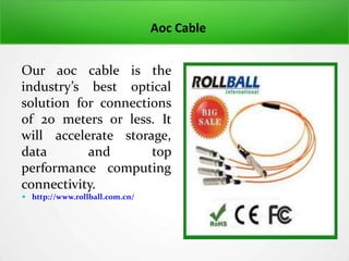 Aoc Cable
Our aoc cable is the
industry’s best optical
solution for connections
of 20 meters or less. It
will accelerate storage,
data and top
performance computing
connectivity.
 http://www.rollball.com.cn/
 