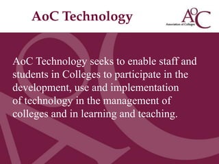 AoC Technology
Title of the slide
Second line of the slide




AoC Technology seeks to enable staff and
students in Colleges to participate in the
development, use and implementation
of technology in the management of
colleges and in learning and teaching.
 