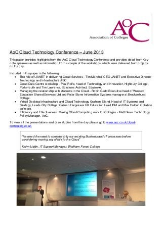 AoC Cloud Technology Conference – June 2013
This paper provides highlights from the AoC Cloud Technology Conference and provides detail from Key
note speakers as well as information from a couple of the workshops, which were delivered from projects
on the day.
Included in this paper is the following:
 The role off JANET in delivering Cloud Services - Tim Marshall CEO JANET and Executive Director
Technology and Infrastructure JISC.
 Cloud Data Centre workshop - Paul Rolfe, head of Technology and Innovation, Highbury College,
Portsmouth and Tim Lawrence, Solutions Architect, Eduserve.
 Managing the relationship with students in the Cloud - Robin Gadd Executive head of Wessex
Education Shared Services Ltd and Peter Stone Information Systems manager at Brockenhurst
College.
 Virtual Desktop Infrastructure and Cloud Technology Graham Elland, Head of IT Systems and
Strategy, Leeds City College, Cailean Hargreave UK Education Lead IBM and Max Holden Collabco
software.
 Efficiency and Effectiveness. Making Cloud Computing work for Colleges - Matt Dean. Technology
Policy Manager, AoC.
To view all the presentations and case studies from the day please go to www.aoc.co.uk/cloud-
computing.co.uk
“I learned the need to consider fully our existing Business and IT processes before
considering moving any of this to the Cloud”
Kalim Uddin, IT Support Manager, Waltham Forest College
 