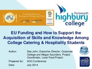EU Funding and How to Support the
Acquisition of Skills and Knowledge Among
College Catering & Hospitality Students
Author: Dee John, Executive Director, Corporate
College and Megan Saunders, Project
Coordinator, Local Food Project
Prepared for: AOC Conference
Date: July 2014
 