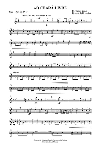 & 4
2 ..
Allegro vivace/Passo doppio q»¡£•
Œ
4
f
œ> œ> œ>
œ. œ. J
œ
>
‰ œ. œ.
J
œ. ‰ Œ
&
10
œ> œ> œ> œ œ. œ. œ. œ. œ. œ. Œ
ƒ
œ> œ> œ œ ‰
J
œ ‰ œ ‰ œ ‰ œ# ‰ œ
&
18
‰ œ# ‰ œ ‰ J
œ ‰ J
œ œ> œ. œ.
J
œ. ‰ Œ
œ. œ. ˙> œ ≈œœ ≈œ
&
25
˙> œ. œ. ˙> œ ≈œœ ≈œ ˙ Œ
J
œ ‰ Œ
J
œ ‰
& b
32
Œ j
œ ‰ Œ j
œ ‰ Œ
J
œ ‰
J
œ ‰ œ
J
œ ‰ J
œ ‰ ˙
>
J
œ ‰ Œ
& b
Brillate
39
‰ J
œ. œ. œ. ‰ J
œ œ œ ‰ J
œ œ œ ‰ J
œ œ œ ‰ œ ‰ œ ‰ œ ‰ œ ‰ œ ‰ œ
& b
46
‰ œ ‰ œ ‰
J
œ œ œ ‰
J
œ# œ œ ‰ J
œ œ œ ‰ J
œ œ œ ‰
J
œ œ œ œ> œ. œ.
& b ..
53
˙
J
œ ‰ Œ
ƒ
J
œ
‰ Œ
3
ƒ
J
œ
‰ Œ ∑ J
œ ‰ Œ
& b n
62 4
ƒ
œ> œ> œ> œ. œ. œ
>
œ. œ. œ œ. œ. œ. œ. œ> œ> œ> œ œ>
&
72
œ
> œ> œ> œ>
J
œ ‰ Œ œ> œ> œ œ ‰ J
œ ‰ œ ‰ œ ‰ œ# ‰ œ ‰ œ# ‰ œ ‰ J
œ ‰ J
œ
&
80
‰ œ>
‰ œ> ˙ œ ‰ œ> œ> ‰ œ>
‰
Governo do Estado do Ceará - Secretaria da Cultura
Coordenação de Música
AO CEARÁ LIVRE
De: Carlos Gomes
Redução de G. Mariani
Sax - Tenor Bb 4
 