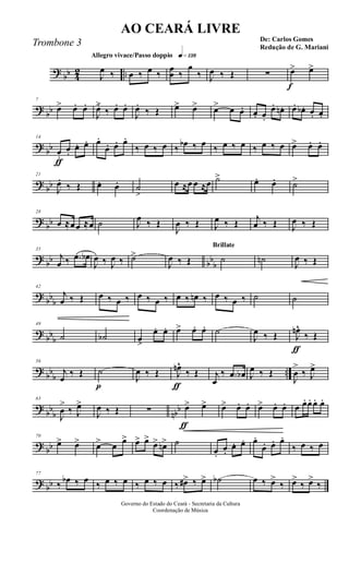 ?
bb 4
2 ..
Allegro vivace/Passo doppio q»¡£•
J
œ ‰ œ ‰ œ ‰
œ
œ ‰
œ
‰ J
œ ‰ Œ ∑
f
œ> œ>
?
bb
7
œ> œ. œ.
J
œ.>
‰ œ. œ.
J
œ.
‰ Œ œ> œ> œ> œ œ. œ. œ.
œ. œn. œ. œb . œ. œ.
?
bb
ƒ
14
œ.
œ.
œ. œ. œ.
œ. œ. œ.
‰ œ ‰ œ ‰ œb ‰ œ ‰ œ ‰ œ ‰ œ ‰ œ œ> œ. œ.
?
bb
21
J
œ.
‰ Œ œ. œ. ˙
>
œ ≈œ œ ≈œ ˙> œ. œ. ˙>
?
bb
28
œ ≈œœ ≈œ ˙ J
œ ‰ Œ
J
œ ‰ Œ J
œ ‰ Œ j
œ ‰ Œ J
œ ‰ Œ
?
bb bb
b
35
j
œ ‰ .œ œb
J
œ ‰ J
œ ‰ ˙>
J
œ ‰ Œ
Brillate
˙ ˙n
J
œ ‰ Œ
?
bb
b
42
j
œ ‰ Œ œ ‰ œ ‰ œ ‰ œ ‰ œ ‰ œn ‰ œ ‰ œ ‰ ˙ ˙
?
bbb
49
˙ ˙b œ>
œ. œ. œ> œ. œ. ˙
J
œ ‰ Œ
ƒ
J
œn^
‰ Œ
?
bb
b
..
56
j
œ
‰ Œ
p
˙
J
œ ‰ Œ
ƒ
J
œn^
‰ Œ j
œ
‰ .œ œb J
œ ‰ Œ
J
œ
>
‰ J
œ>
?
bb
b nbb
63
J
œ
>
‰ J
œ>
J
œ ‰ Œ ∑
ƒ
œ> œ> œ> œ. œ. œ> œ. œ. œ œ. œ. œ. œ.
?
bb
70
œ> œ> œ> œ œ> œ> œ>
œ> œn> ˙
œ.
œ.
œ. œ. œ.
œ. œ. œ.
‰ œ ‰ œ
?
bb
77
‰ œb ‰ œ ‰ œ ‰ œ ‰ œ ‰ œ ‰ œ#> ‰ œ> ˙b œ ‰ œ>
‰ œ>
‰ œ>
‰
Governo do Estado do Ceará - Secretaria da Cultura
Coordenação de Música
AO CEARÁ LIVRE
De: Carlos Gomes
Redução de G. Mariani
Trombone 3
 