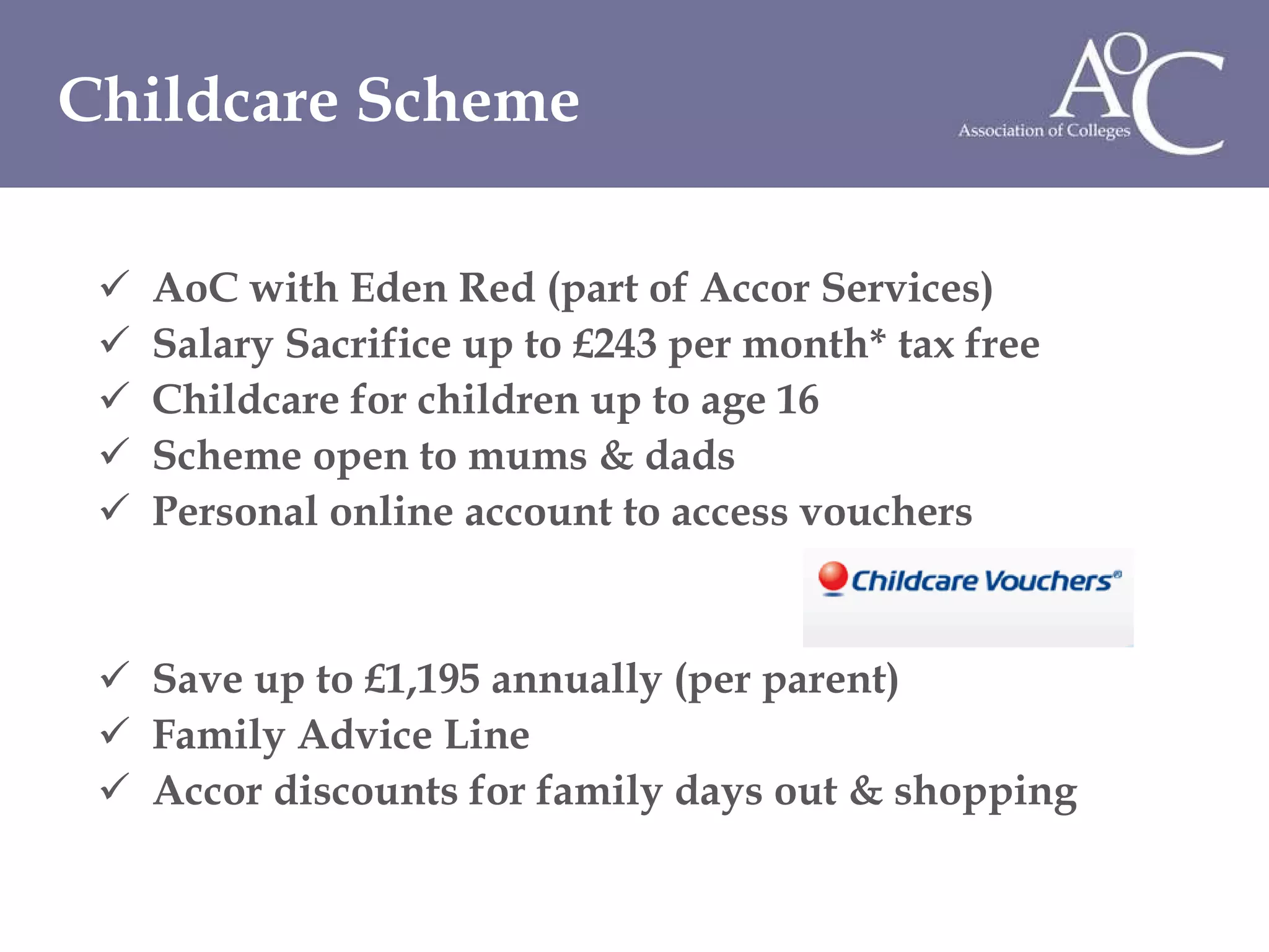 AoC with Eden Red (part of Accor Services) Salary Sacrifice up to £243 per month* tax free Childcare for children up to age 16  Scheme open to mums & dads Personal online account to access vouchers Save up to £1,195 annually (per parent) Family Advice Line Accor discounts for family days out & shopping Childcare Scheme 