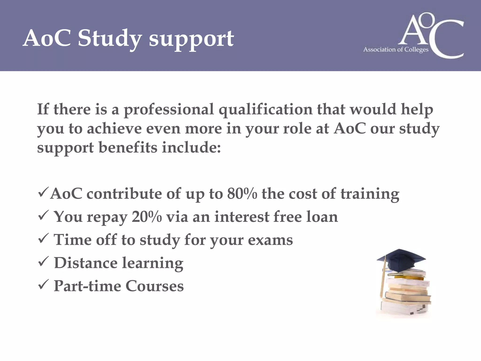 If there is a professional qualification that would help you to achieve even more in your role at AoC our study support benefits include: AoC contribute of up to 80% the cost of training You repay 20% via an interest free loan Time off to study for your exams Distance learning Part-time Courses AoC Study support 