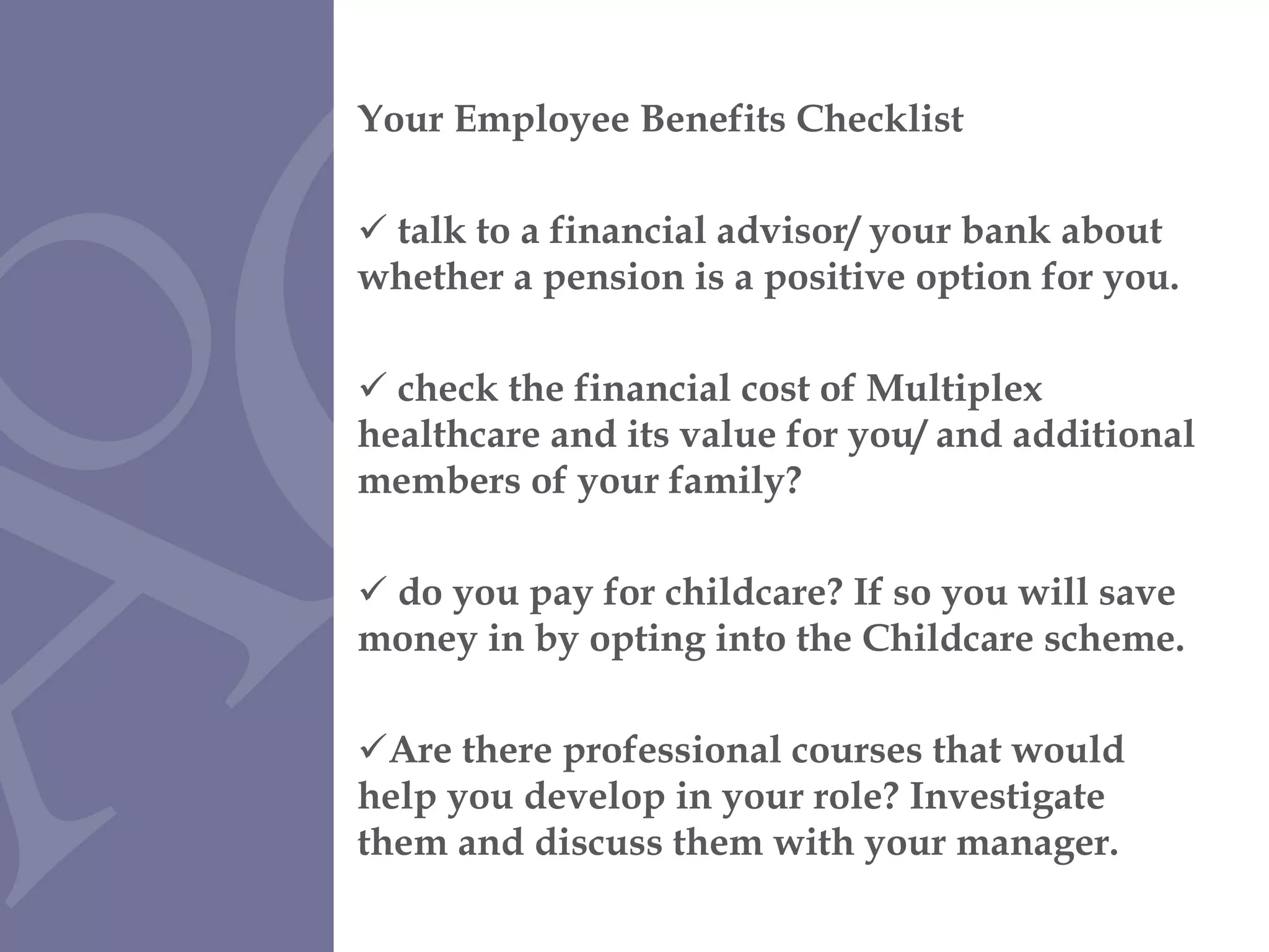 Your Employee Benefits Checklist talk to a financial advisor/ your bank about whether a pension is a positive option for you. check the financial cost of Multiplex healthcare and its value for you/ and additional members of your family? do you pay for childcare? If so you will save money in by opting into the Childcare scheme. Are there professional courses that would help you develop in your role? Investigate them and discuss them with your manager. 