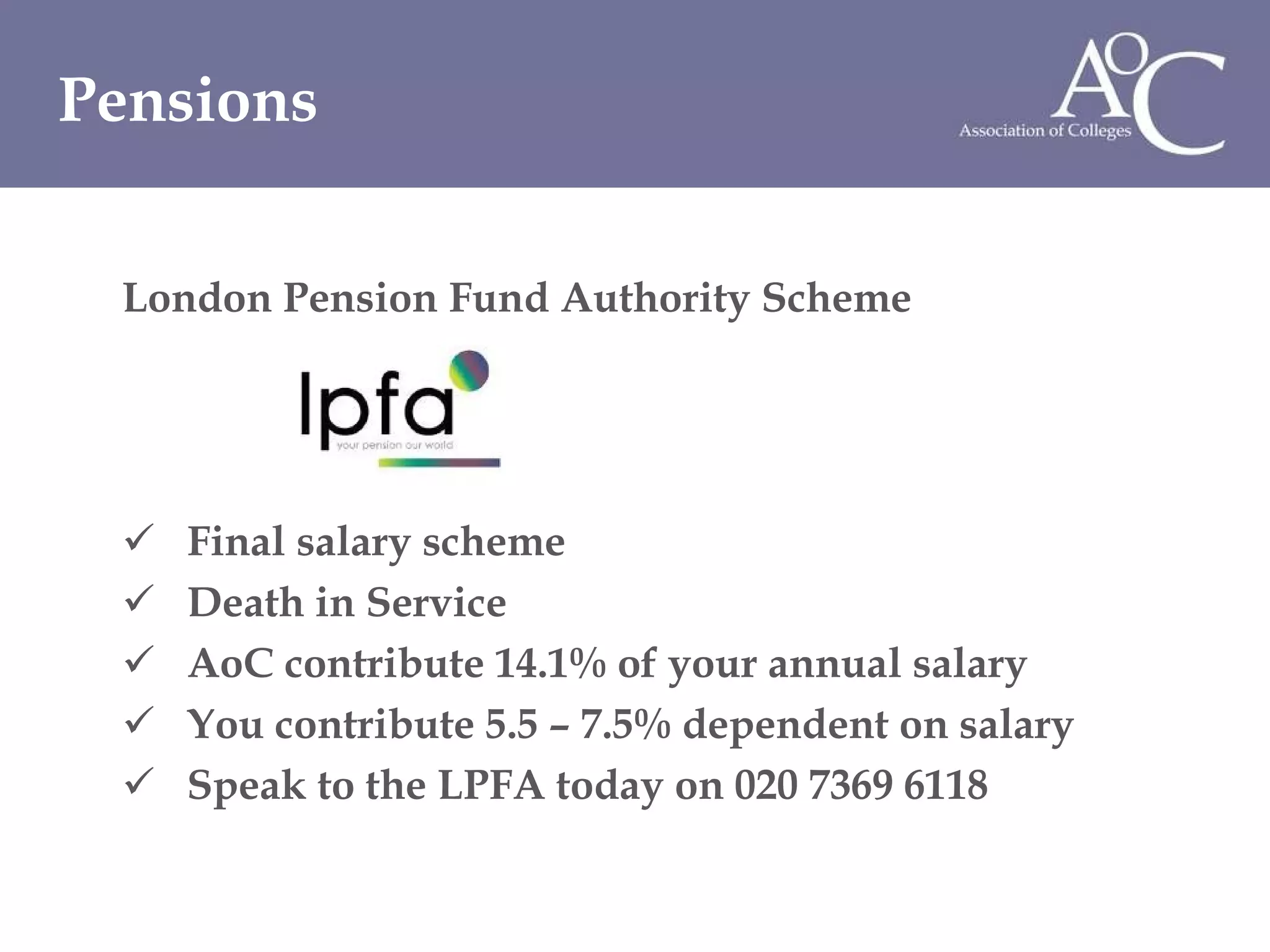 London Pension Fund Authority Scheme  Final salary scheme  Death in Service  AoC contribute 14.1% of your annual salary You contribute 5.5 – 7.5% dependent on salary Speak to the LPFA today on 020 7369 6118 Pensions 