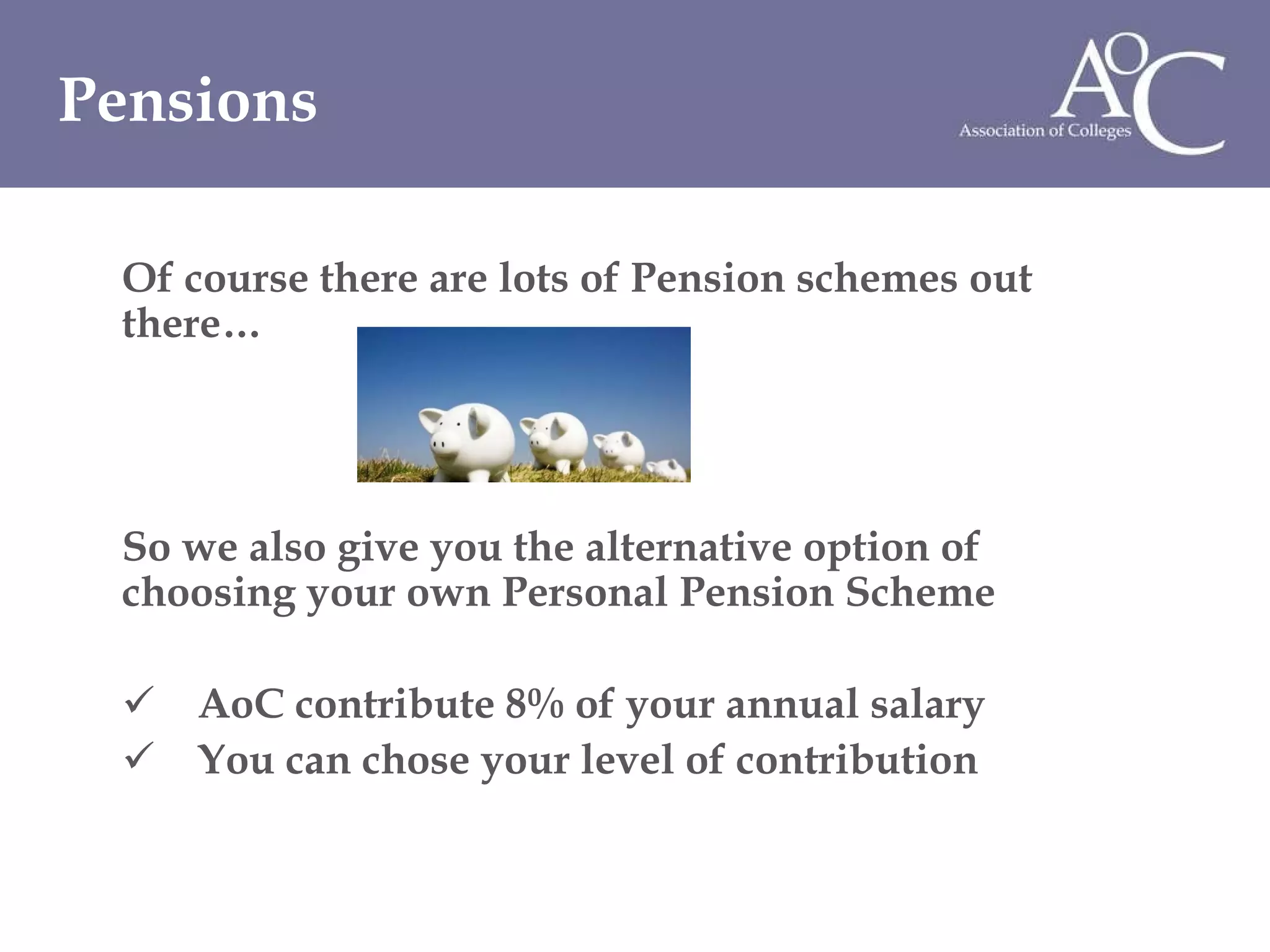 Of course there are lots of Pension schemes out there… So we also give you the alternative option of choosing your own Personal Pension Scheme AoC contribute 8% of your annual salary You can chose your level of contribution Pensions 