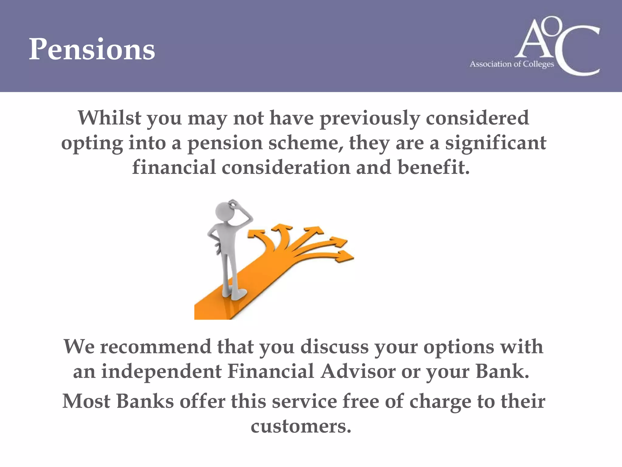 Whilst you may not have previously considered opting into a pension scheme, they are a significant financial consideration and benefit.  We recommend that you discuss your options with an independent Financial Advisor or your Bank.  Most Banks offer this service free of charge to their customers.  Pensions 