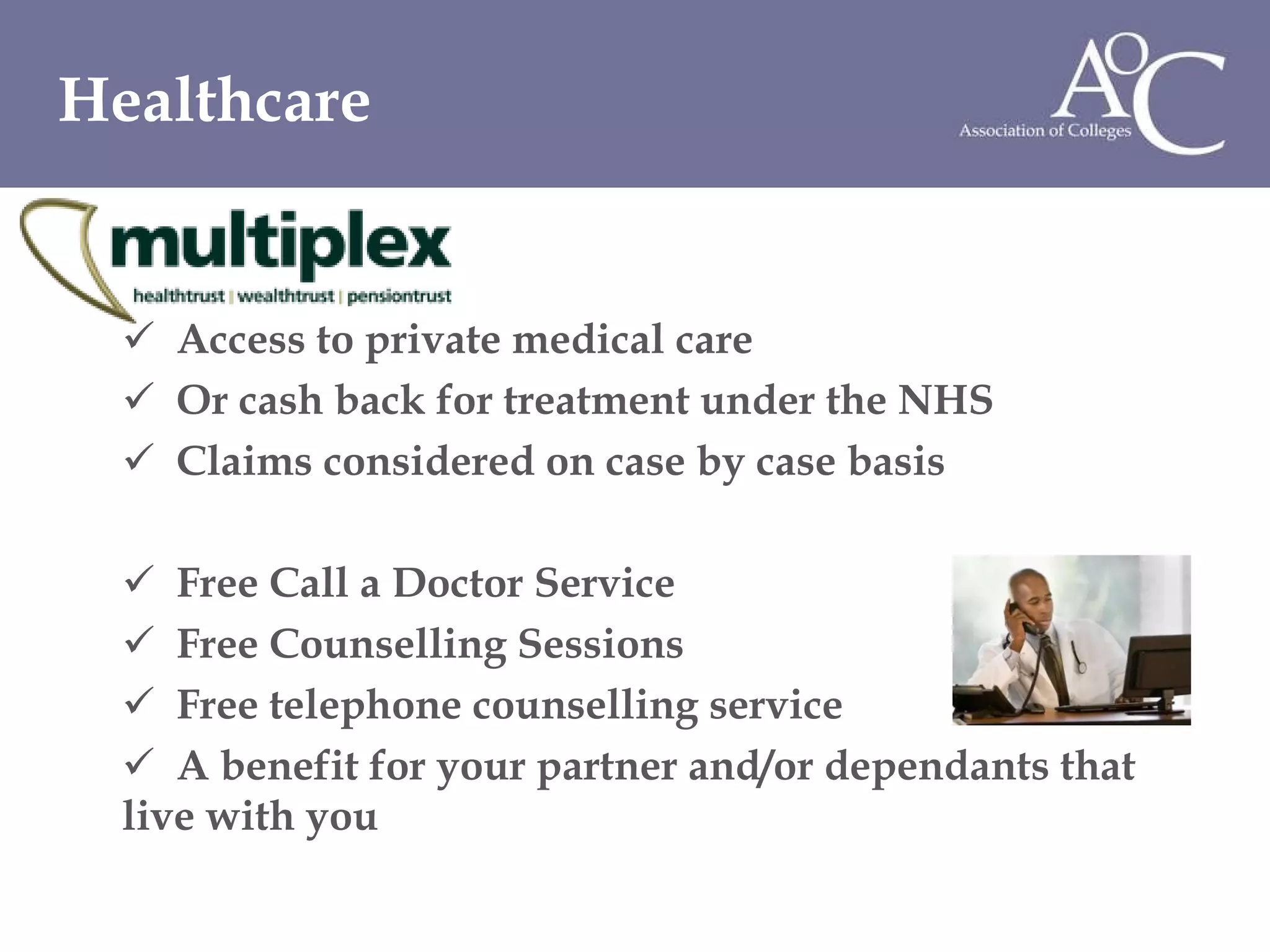 Access to private medical care Or cash back for treatment under the NHS Claims considered on case by case basis Free Call a Doctor Service Free Counselling Sessions Free telephone counselling service A benefit for your partner and/or dependants that live with you Healthcare  