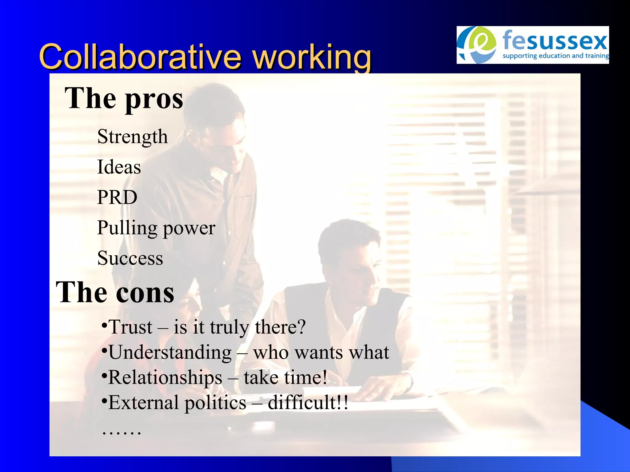 Collaborative working
 The pros
   Strength
   Ideas
   PRD
   Pulling power
   Success
 The cons
    •Trust – is it truly there?
    •Understanding – who wants what
    •Relationships – take time!
    •External politics – difficult!!
    ……
 