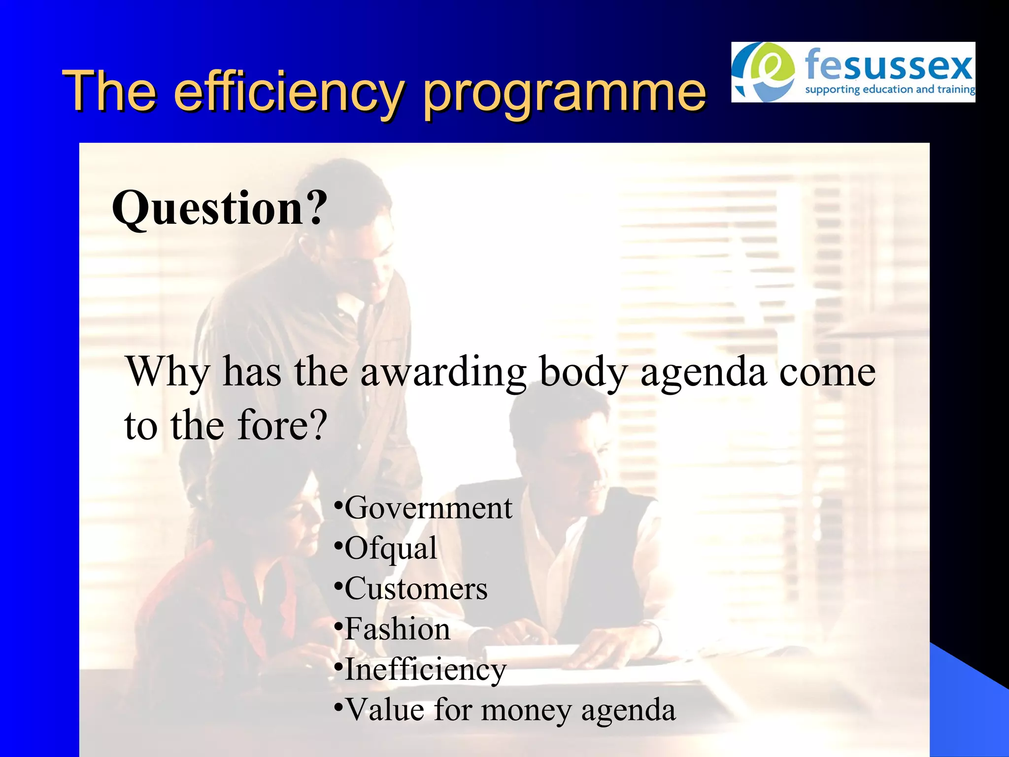 The efficiency programme

 Question?


  Why has the awarding body agenda come
  to the fore?
             •Government
             •Ofqual
             •Customers
             •Fashion
             •Inefficiency
             •Value for money agenda
 