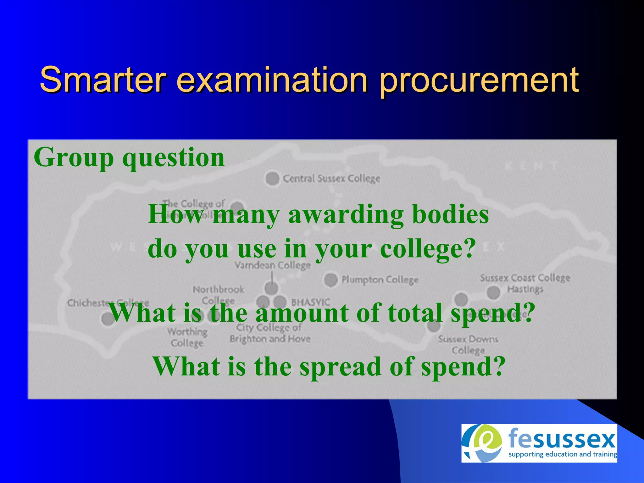 Smarter examination procurement

Group question
        How many awarding bodies
        do you use in your college?

     What is the amount of total spend?
        What is the spread of spend?
 