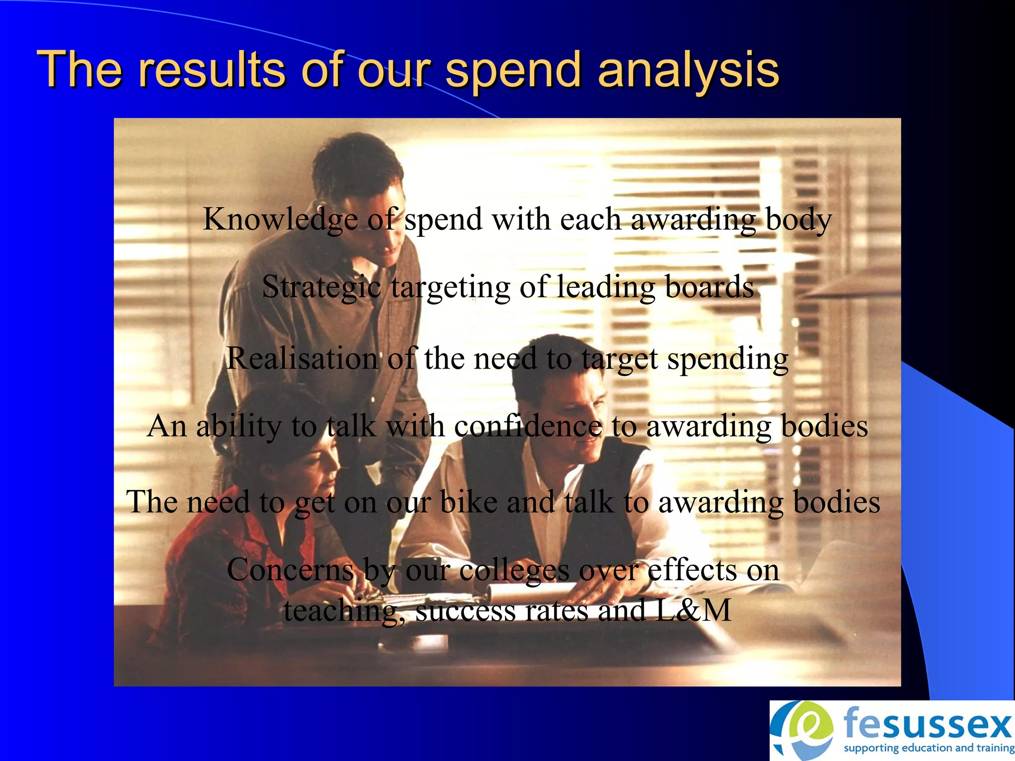 The results of our spend analysis

        Knowledge of spend with each awarding body

            Strategic targeting of leading boards

          Realisation of the need to target spending
    An ability to talk with confidence to awarding bodies

   The need to get on our bike and talk to awarding bodies

          Concerns by our colleges over effects on
             teaching, success rates and L&M
 
