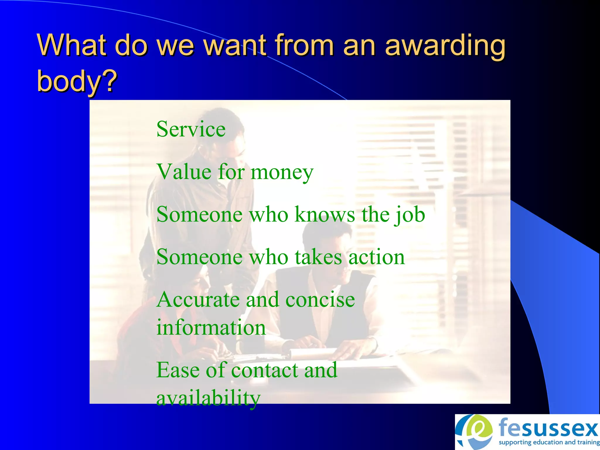 What do we want from an awarding
body?
        Service
        Value for money
        Someone who knows the job
        Someone who takes action
        Accurate and concise
        information
        Ease of contact and
        availability
 