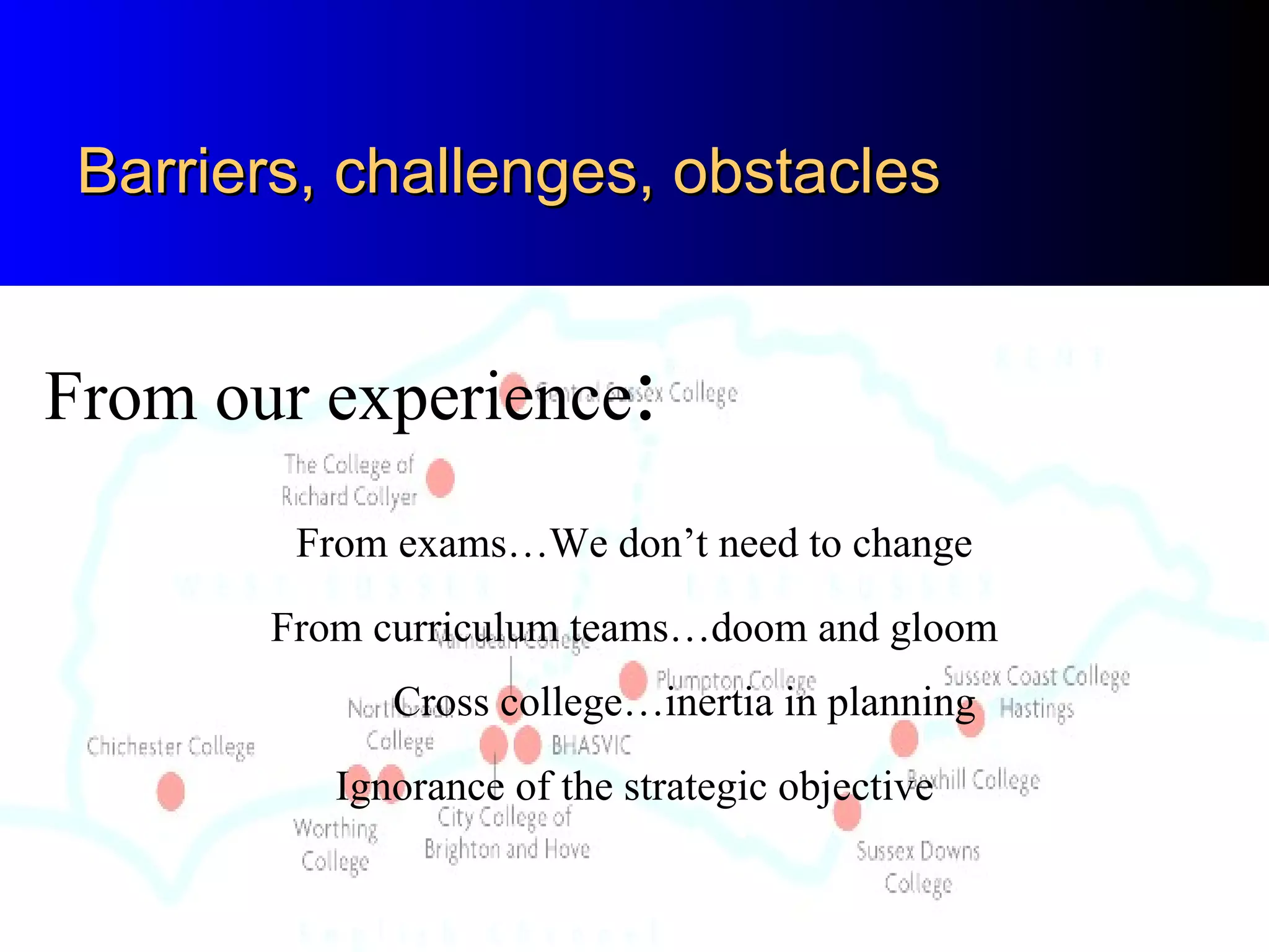 Barriers, challenges, obstacles


From our experience:
        From exams…We don’t need to change
       From curriculum teams…doom and gloom
             Cross college…inertia in planning
          Ignorance of the strategic objective
 