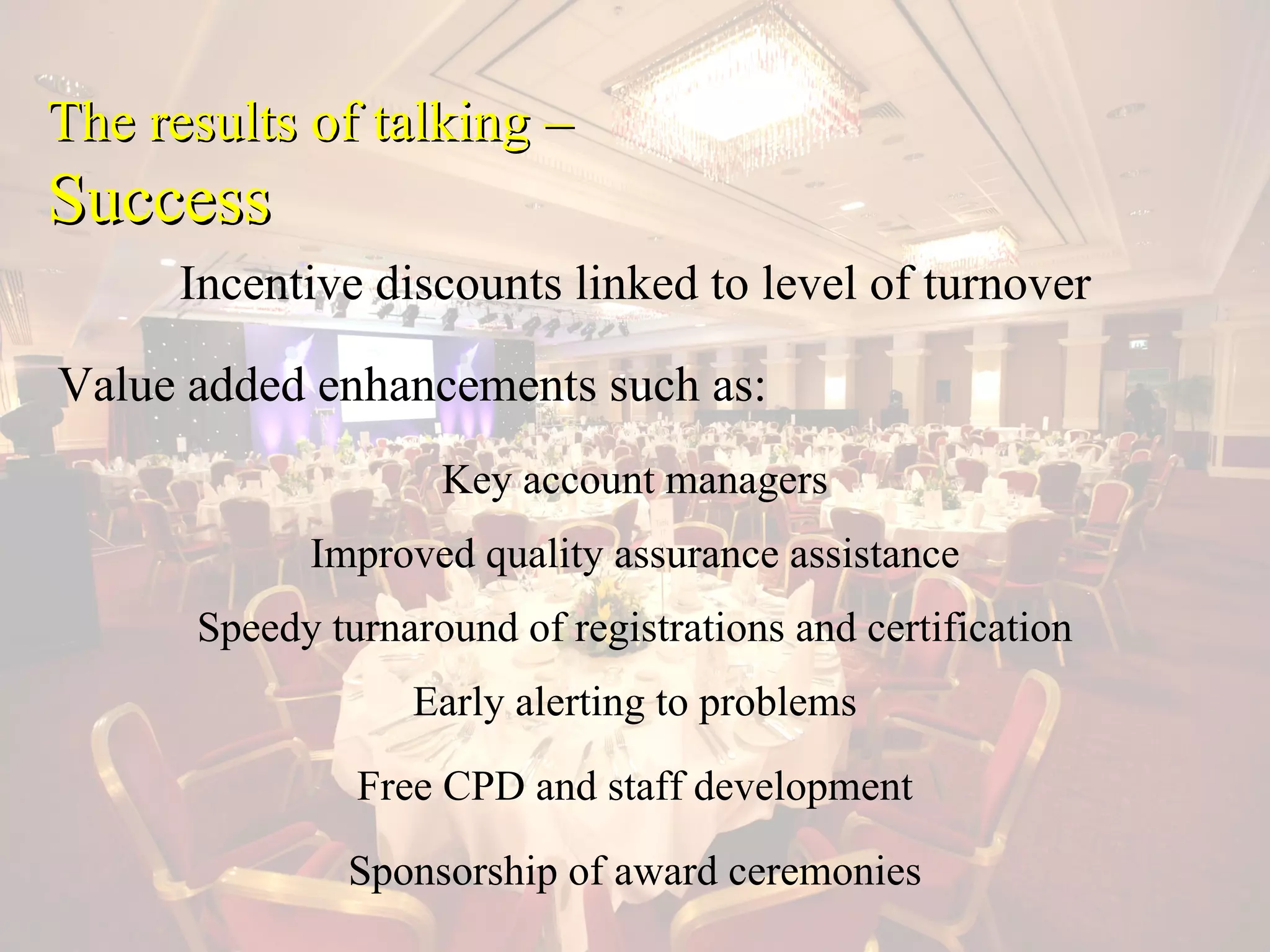 The results of talking –
Success
      Incentive discounts linked to level of turnover

Value added enhancements such as:
                    Key account managers
            Improved quality assurance assistance
      Speedy turnaround of registrations and certification
                  Early alerting to problems
               Free CPD and staff development

              Sponsorship of award ceremonies
 