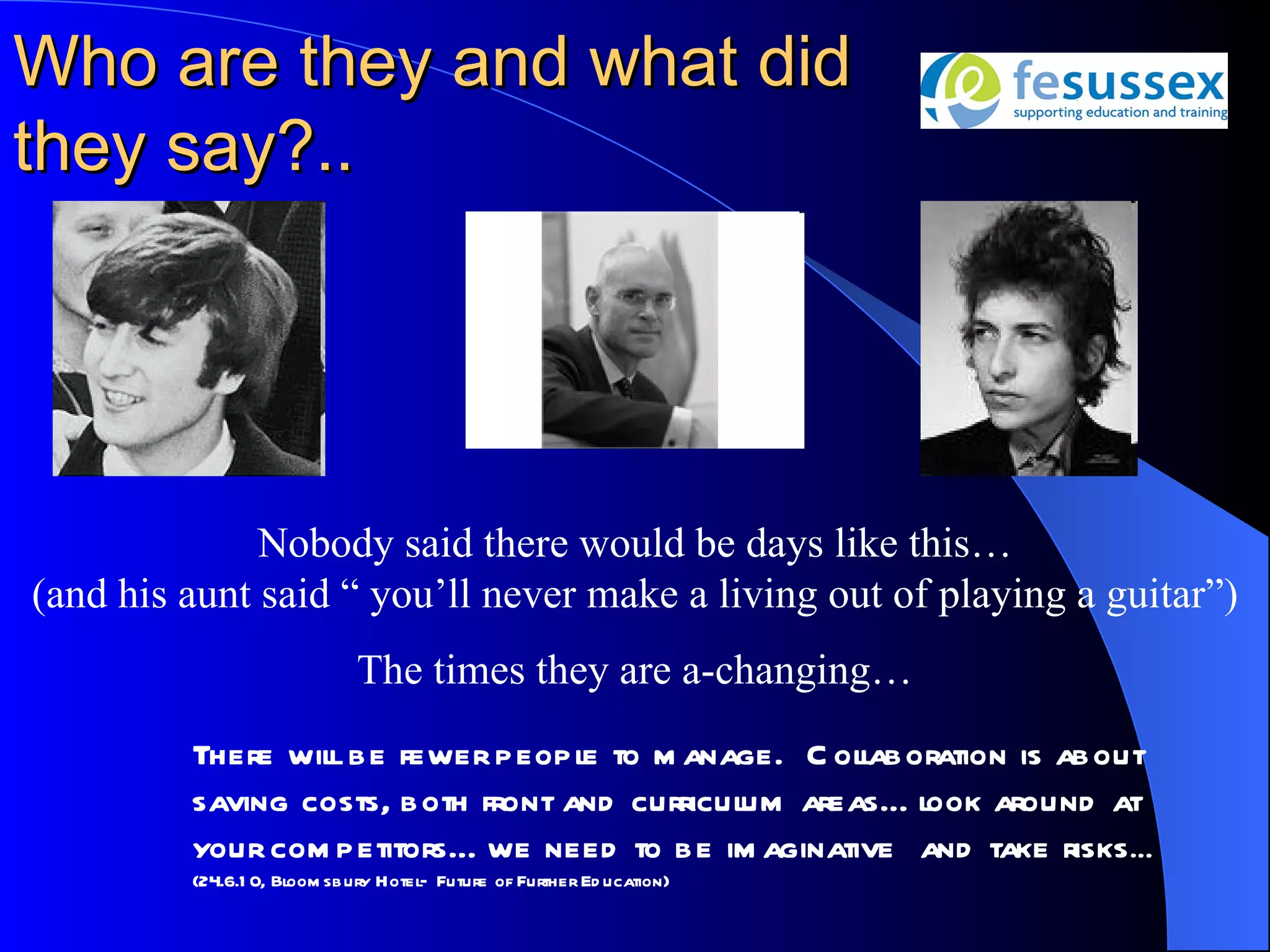 Who are they and what did
they say?..




              Nobody said there would be days like this…
(and his aunt said “ you’ll never make a living out of playing a guitar”)
                             The times they are a-changing…
         There wil be fewer peopl to m anage. C olaboration is about
                  l                e                l
         saving costs, both front and curricul areas… l
                                             um        ook around at
         your com petitors… we need to be im aginative and take risks …
         (24.6.1 0, Bloom sbury Hotel– Future of Further Ed ucation)
 