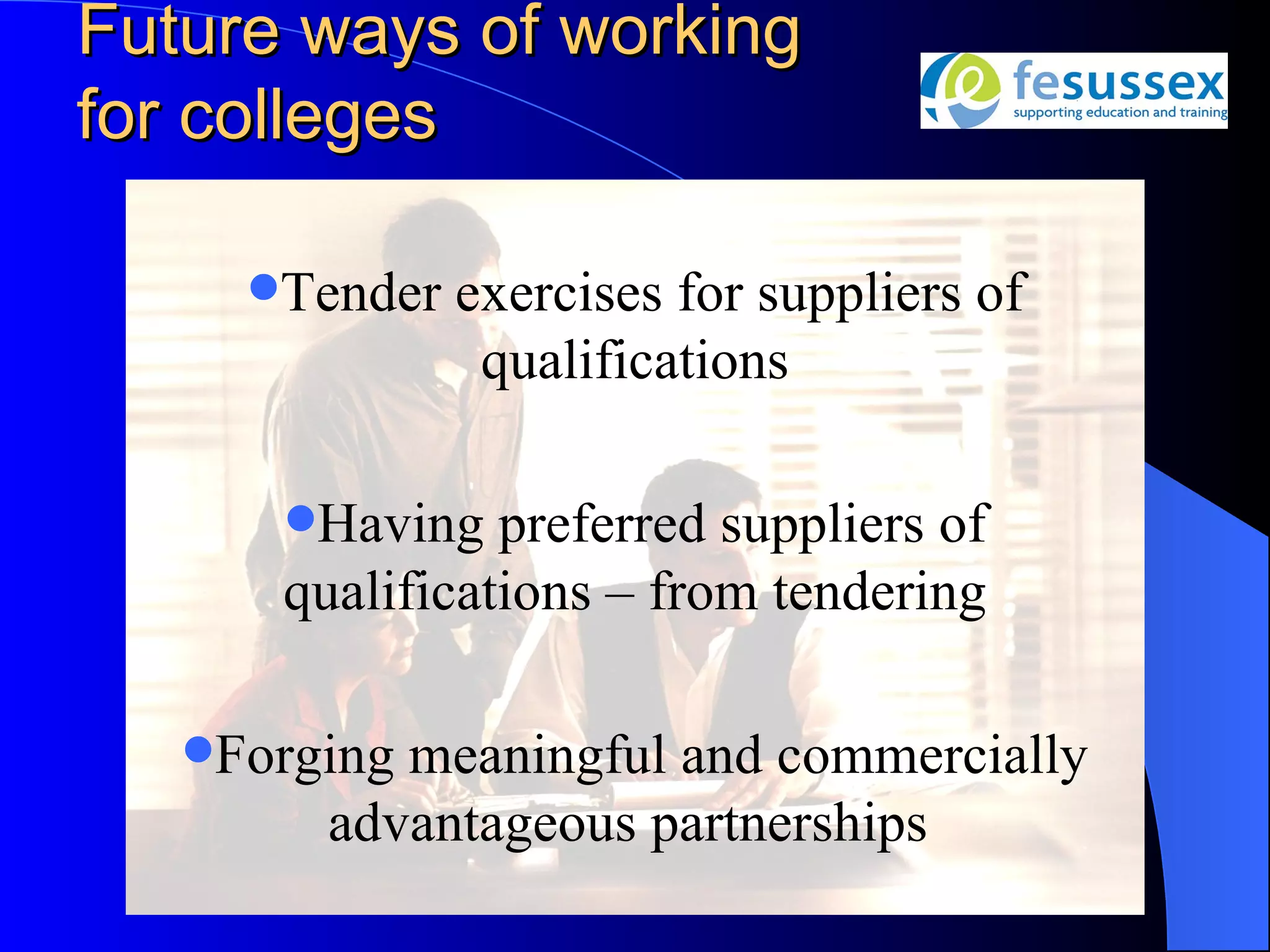 Future ways of working
for colleges

     Tender   exercises for suppliers of
                qualifications

      Having   preferred suppliers of
      qualifications – from tendering

   Forgingmeaningful and commercially
        advantageous partnerships
 