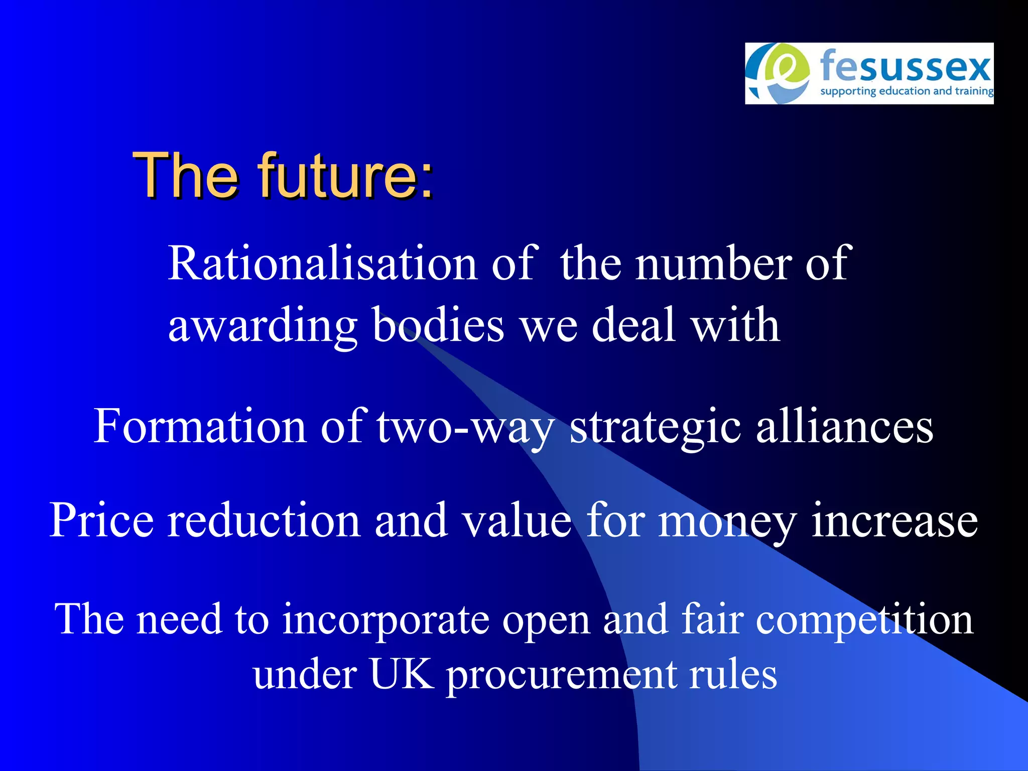 The future:
      Rationalisation of the number of
      awarding bodies we deal with
  Formation of two-way strategic alliances
Price reduction and value for money increase
The need to incorporate open and fair competition
          under UK procurement rules
 