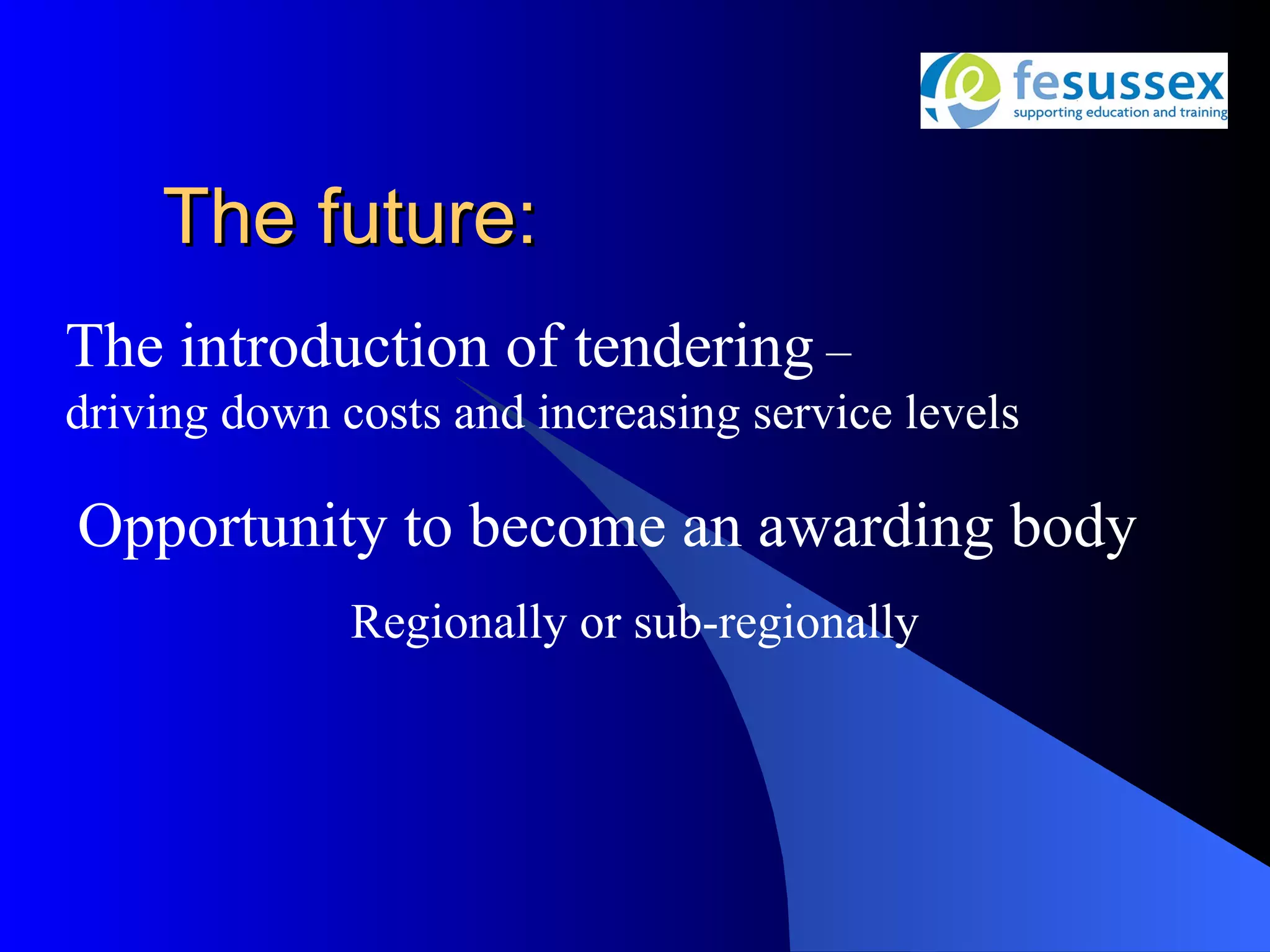 The future:
The introduction of tendering –
driving down costs and increasing service levels

Opportunity to become an awarding body
              Regionally or sub-regionally
 