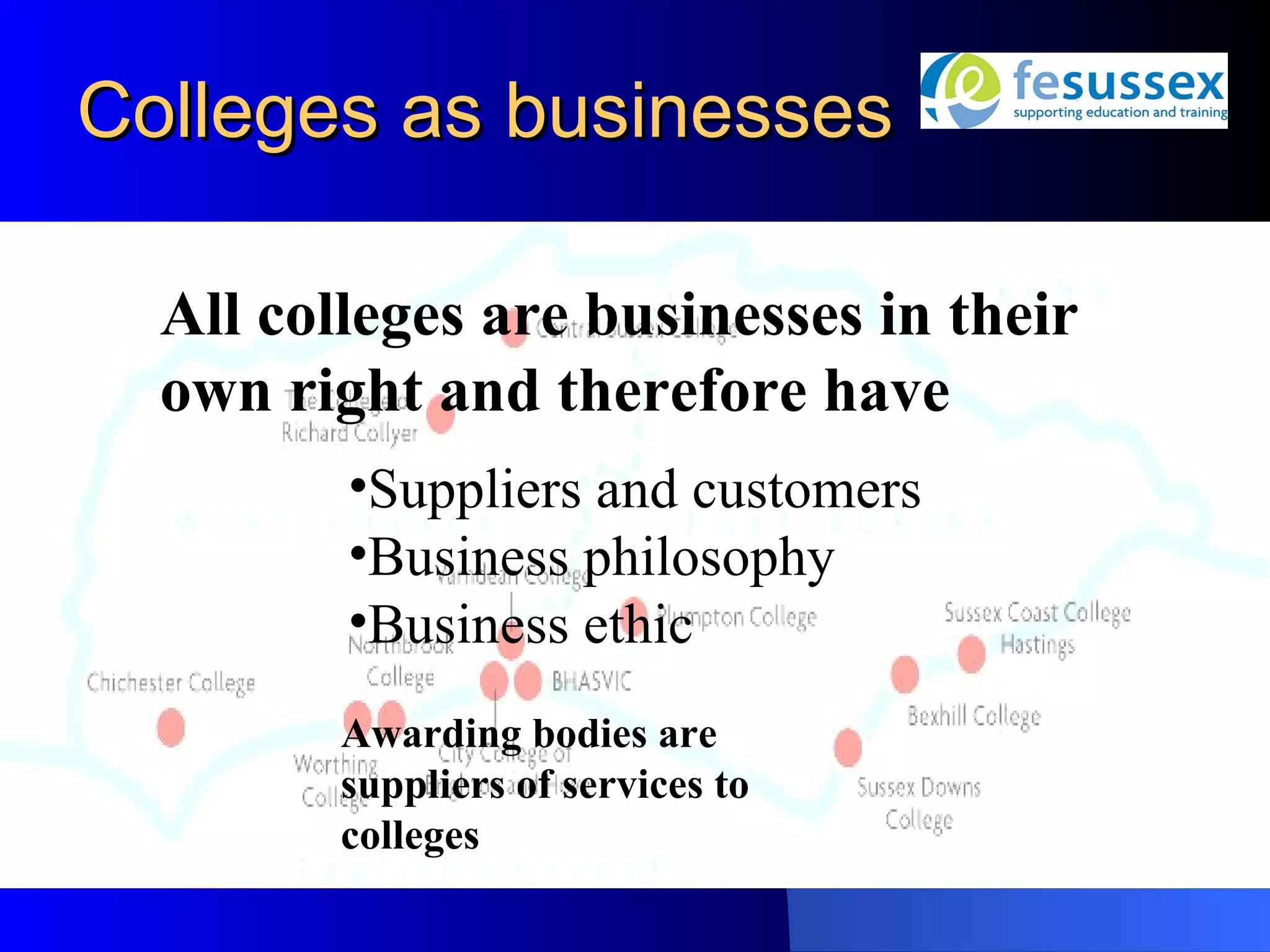 Colleges as businesses

  All colleges are businesses in their
  own right and therefore have
         •Suppliers and customers
         •Business philosophy
         •Business ethic
         Awarding bodies are
         suppliers of services to
         colleges
 