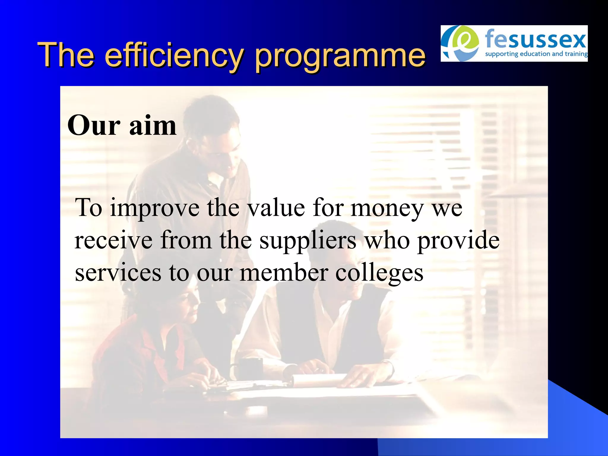 The efficiency programme

 Our aim

  To improve the value for money we
  receive from the suppliers who provide
  services to our member colleges
 