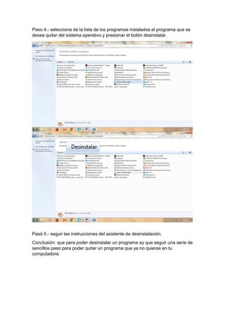 Paso 4.- selecciona de la lista de los programas instalados el programa que se
desea quitar del sistema operativo y presionar el botón desinstalar.
Pasó 5.- seguir las instrucciones del asistente de desinstalación.
Conclusión: que para poder desinstalar un programa ay que seguir una serie de
sencillos paso para poder quitar un programa que ya no quieras en tu
computadora